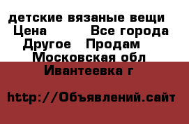 детские вязаные вещи › Цена ­ 500 - Все города Другое » Продам   . Московская обл.,Ивантеевка г.